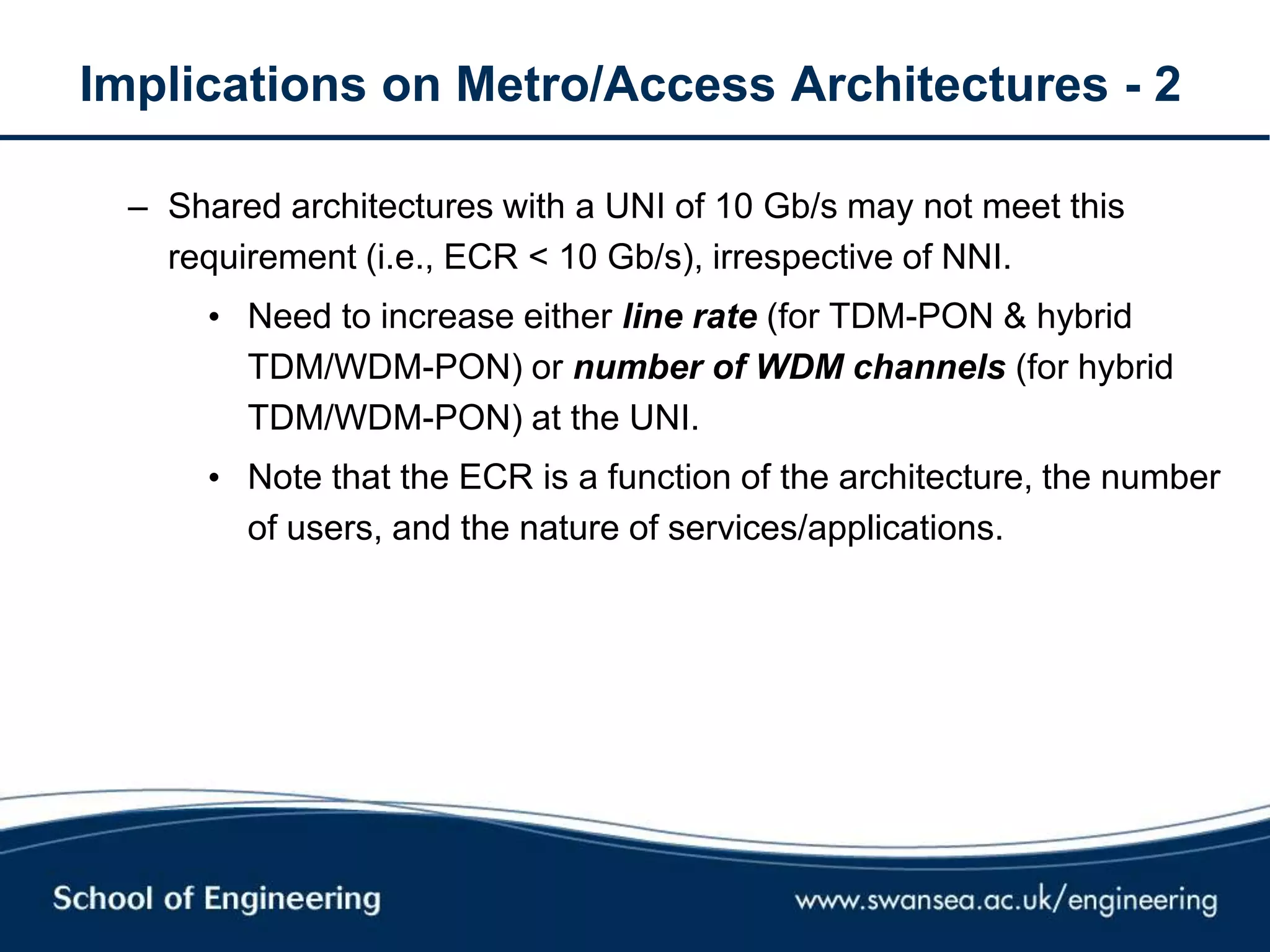 Implications on Metro/Access Architectures - 2
– Shared architectures with a UNI of 10 Gb/s may not meet this
requirement (i.e., ECR < 10 Gb/s), irrespective of NNI.
• Need to increase either line rate (for TDM-PON & hybrid
TDM/WDM-PON) or number of WDM channels (for hybrid
TDM/WDM-PON) at the UNI.
• Note that the ECR is a function of the architecture, the number
of users, and the nature of services/applications.
 
