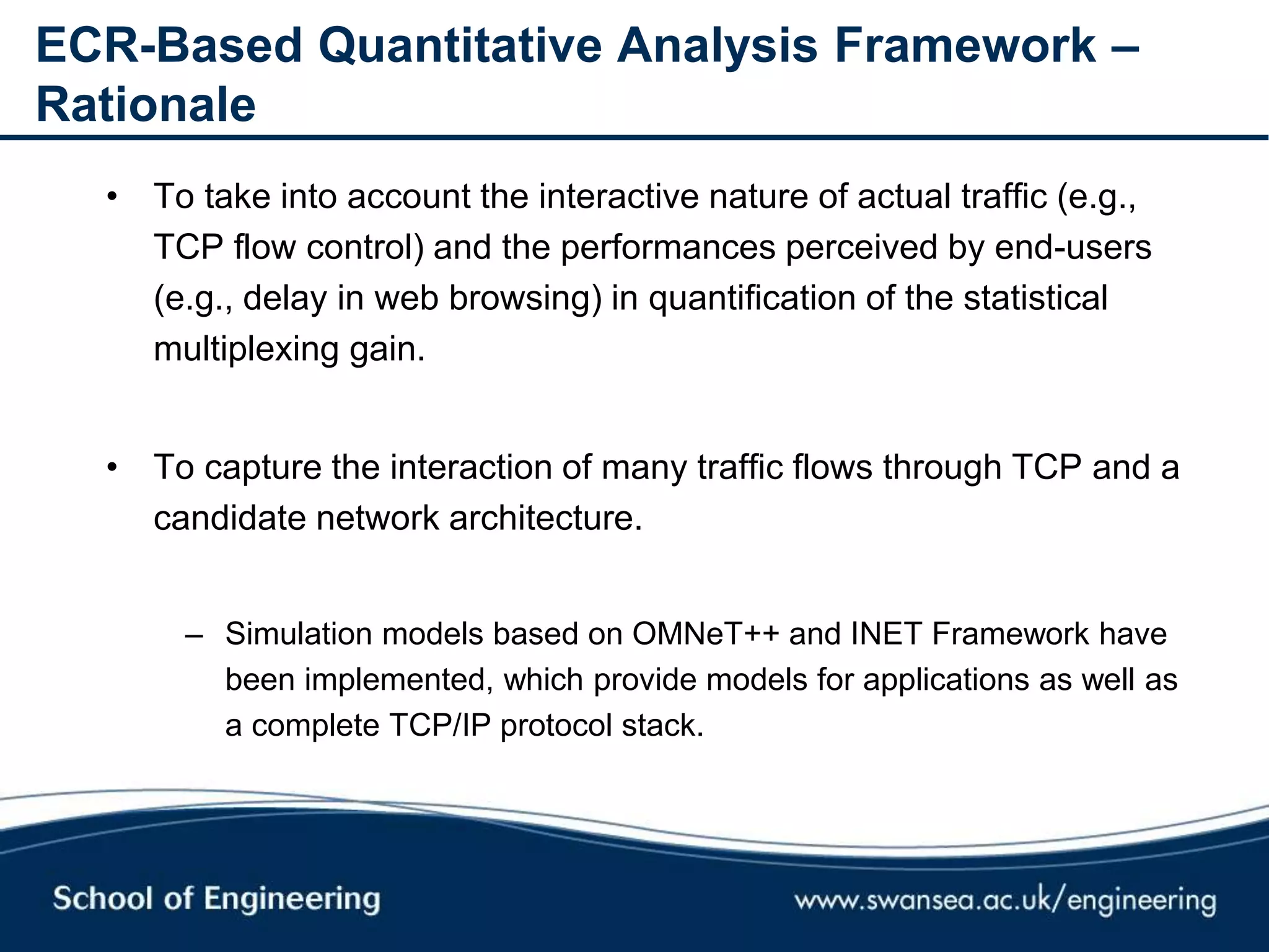ECR-Based Quantitative Analysis Framework –
Rationale
• To take into account the interactive nature of actual traffic (e.g.,
TCP flow control) and the performances perceived by end-users
(e.g., delay in web browsing) in quantification of the statistical
multiplexing gain.
• To capture the interaction of many traffic flows through TCP and a
candidate network architecture.
– Simulation models based on OMNeT++ and INET Framework have
been implemented, which provide models for applications as well as
a complete TCP/IP protocol stack.
 