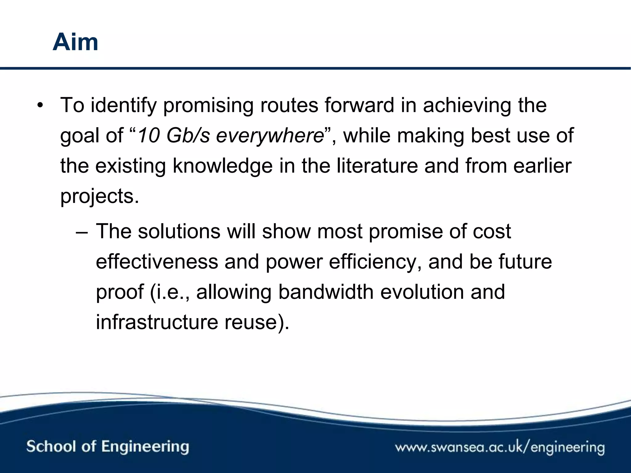 Aim
• To identify promising routes forward in achieving the
goal of ―10 Gb/s everywhere‖, while making best use of
the existing knowledge in the literature and from earlier
projects.
– The solutions will show most promise of cost
effectiveness and power efficiency, and be future
proof (i.e., allowing bandwidth evolution and
infrastructure reuse).
 