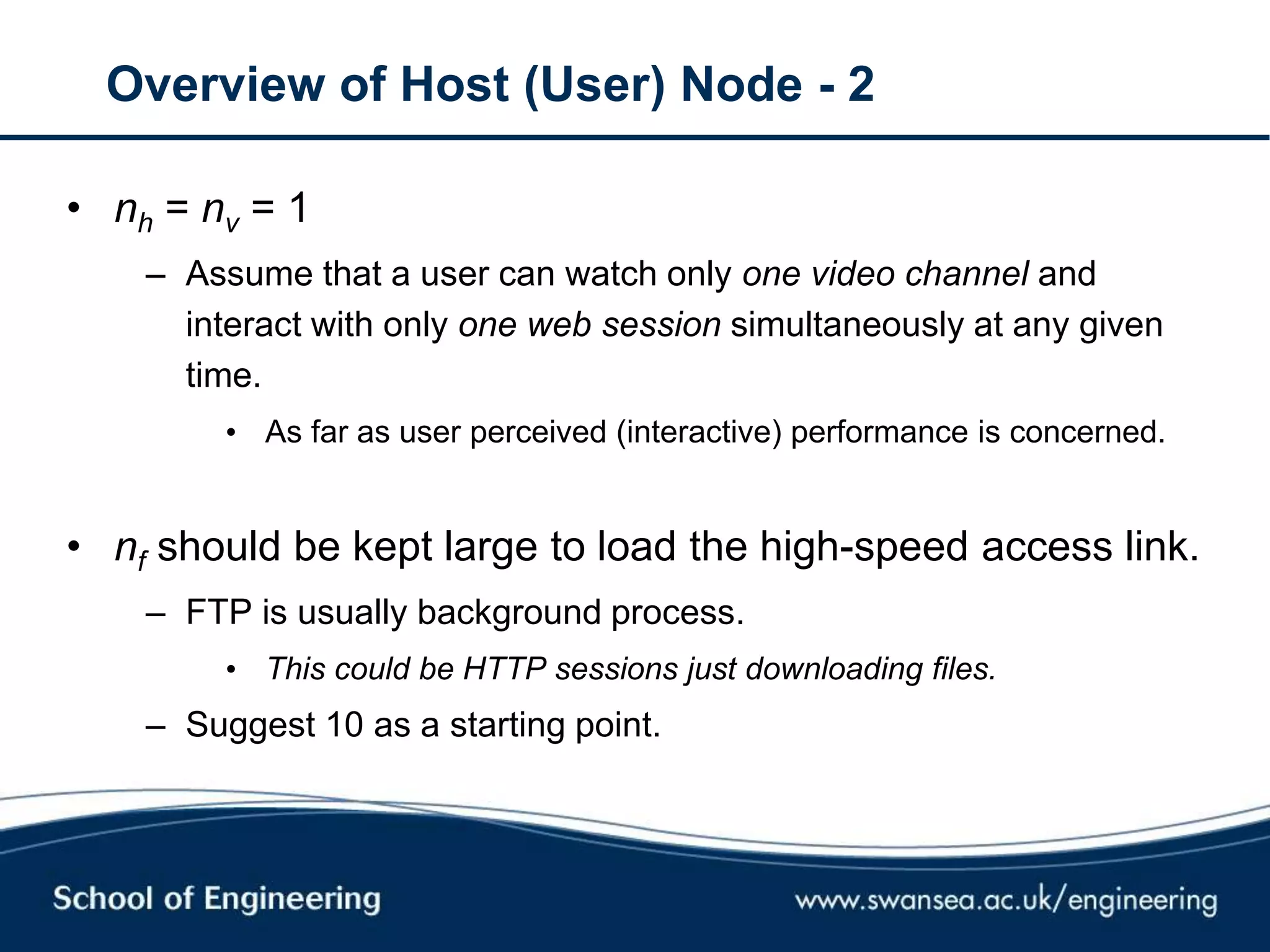 Overview of Host (User) Node - 2
• nh = nv = 1
– Assume that a user can watch only one video channel and
interact with only one web session simultaneously at any given
time.
• As far as user perceived (interactive) performance is concerned.
• nf should be kept large to load the high-speed access link.
– FTP is usually background process.
• This could be HTTP sessions just downloading files.
– Suggest 10 as a starting point.
 