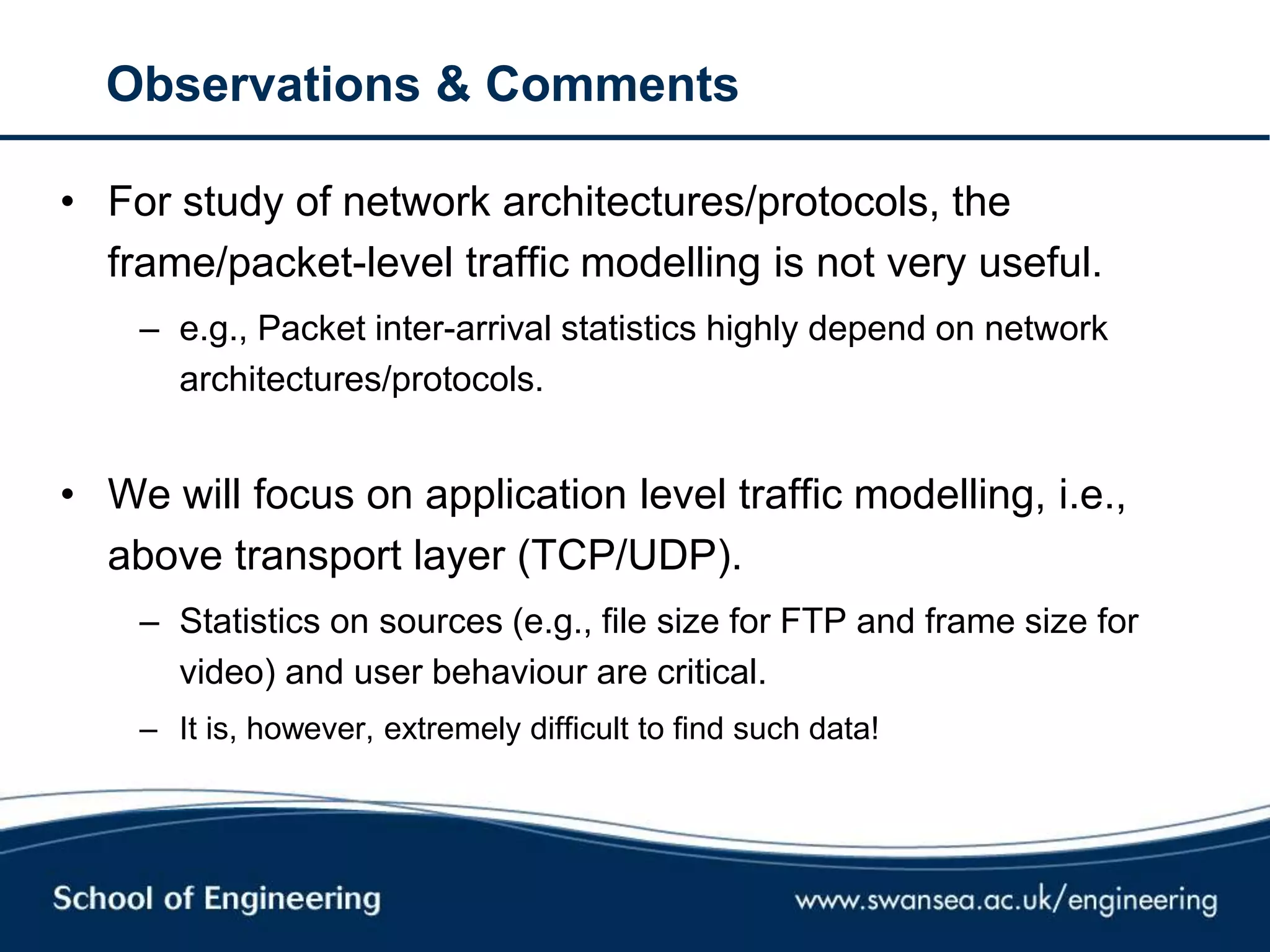 Observations & Comments
• For study of network architectures/protocols, the
frame/packet-level traffic modelling is not very useful.
– e.g., Packet inter-arrival statistics highly depend on network
architectures/protocols.
• We will focus on application level traffic modelling, i.e.,
above transport layer (TCP/UDP).
– Statistics on sources (e.g., file size for FTP and frame size for
video) and user behaviour are critical.
– It is, however, extremely difficult to find such data!
 
