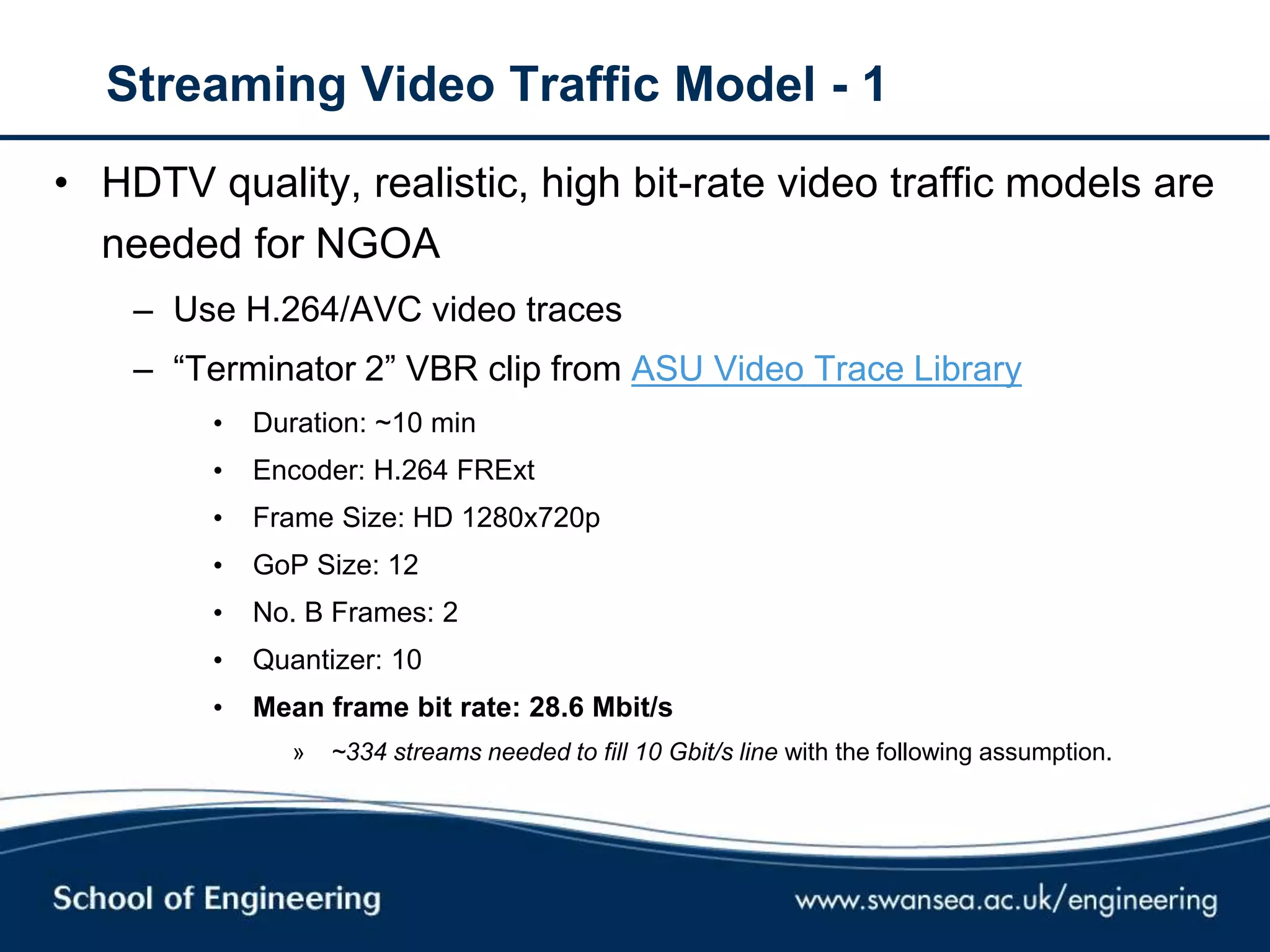Streaming Video Traffic Model - 1
• HDTV quality, realistic, high bit-rate video traffic models are
needed for NGOA
– Use H.264/AVC video traces
– ―Terminator 2‖ VBR clip from ASU Video Trace Library
• Duration: ~10 min
• Encoder: H.264 FRExt
• Frame Size: HD 1280x720p
• GoP Size: 12
• No. B Frames: 2
• Quantizer: 10
• Mean frame bit rate: 28.6 Mbit/s
» ~334 streams needed to fill 10 Gbit/s line with the following assumption.
 