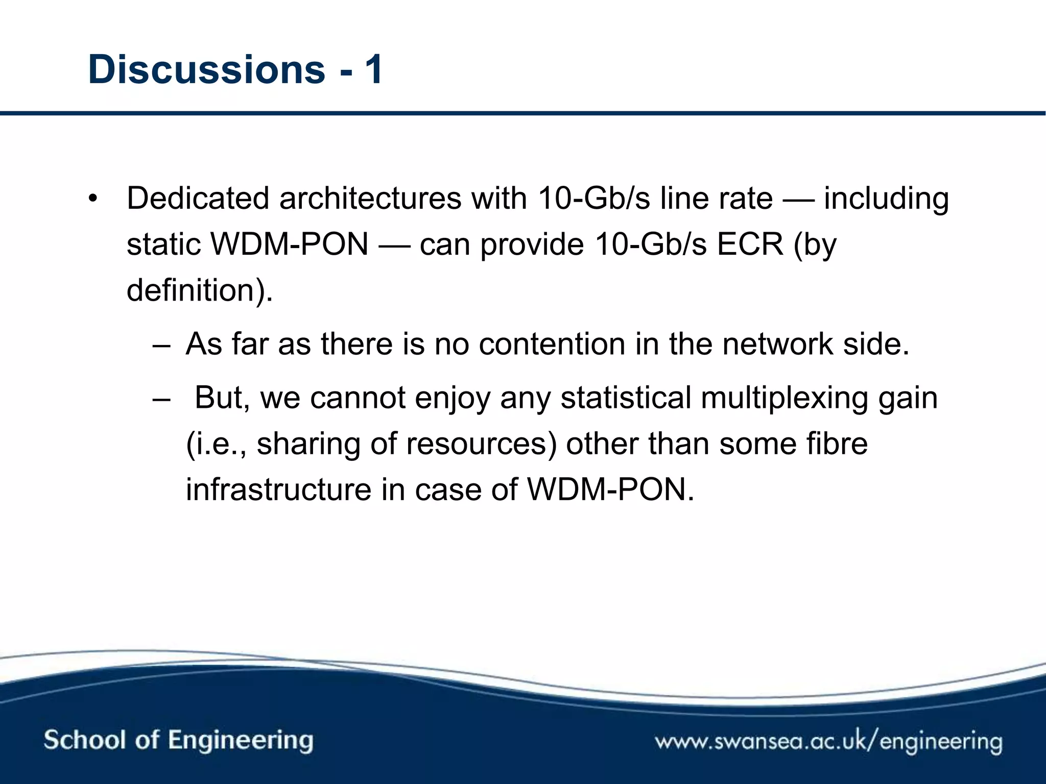 Discussions - 1
• Dedicated architectures with 10-Gb/s line rate — including
static WDM-PON — can provide 10-Gb/s ECR (by
definition).
– As far as there is no contention in the network side.
– But, we cannot enjoy any statistical multiplexing gain
(i.e., sharing of resources) other than some fibre
infrastructure in case of WDM-PON.
 