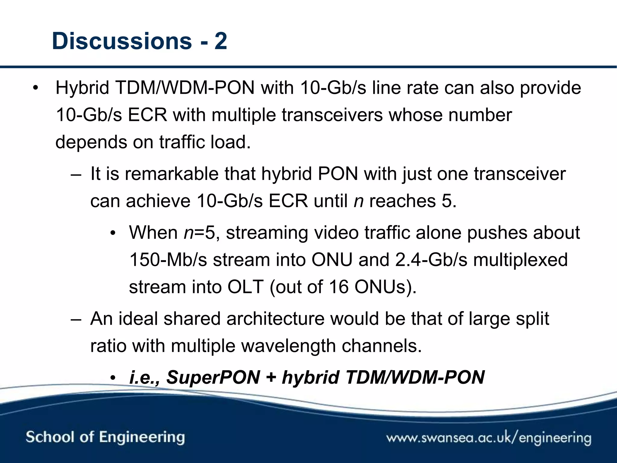 Discussions - 2
• Hybrid TDM/WDM-PON with 10-Gb/s line rate can also provide
10-Gb/s ECR with multiple transceivers whose number
depends on traffic load.
– It is remarkable that hybrid PON with just one transceiver
can achieve 10-Gb/s ECR until n reaches 5.
• When n=5, streaming video traffic alone pushes about
150-Mb/s stream into ONU and 2.4-Gb/s multiplexed
stream into OLT (out of 16 ONUs).
– An ideal shared architecture would be that of large split
ratio with multiple wavelength channels.
• i.e., SuperPON + hybrid TDM/WDM-PON
 