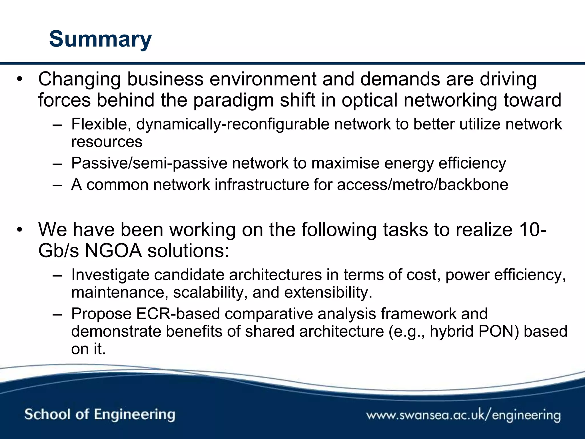 Summary
• Changing business environment and demands are driving
forces behind the paradigm shift in optical networking toward
– Flexible, dynamically-reconfigurable network to better utilize network
resources
– Passive/semi-passive network to maximise energy efficiency
– A common network infrastructure for access/metro/backbone
• We have been working on the following tasks to realize 10-
Gb/s NGOA solutions:
– Investigate candidate architectures in terms of cost, power efficiency,
maintenance, scalability, and extensibility.
– Propose ECR-based comparative analysis framework and
demonstrate benefits of shared architecture (e.g., hybrid PON) based
on it.
 