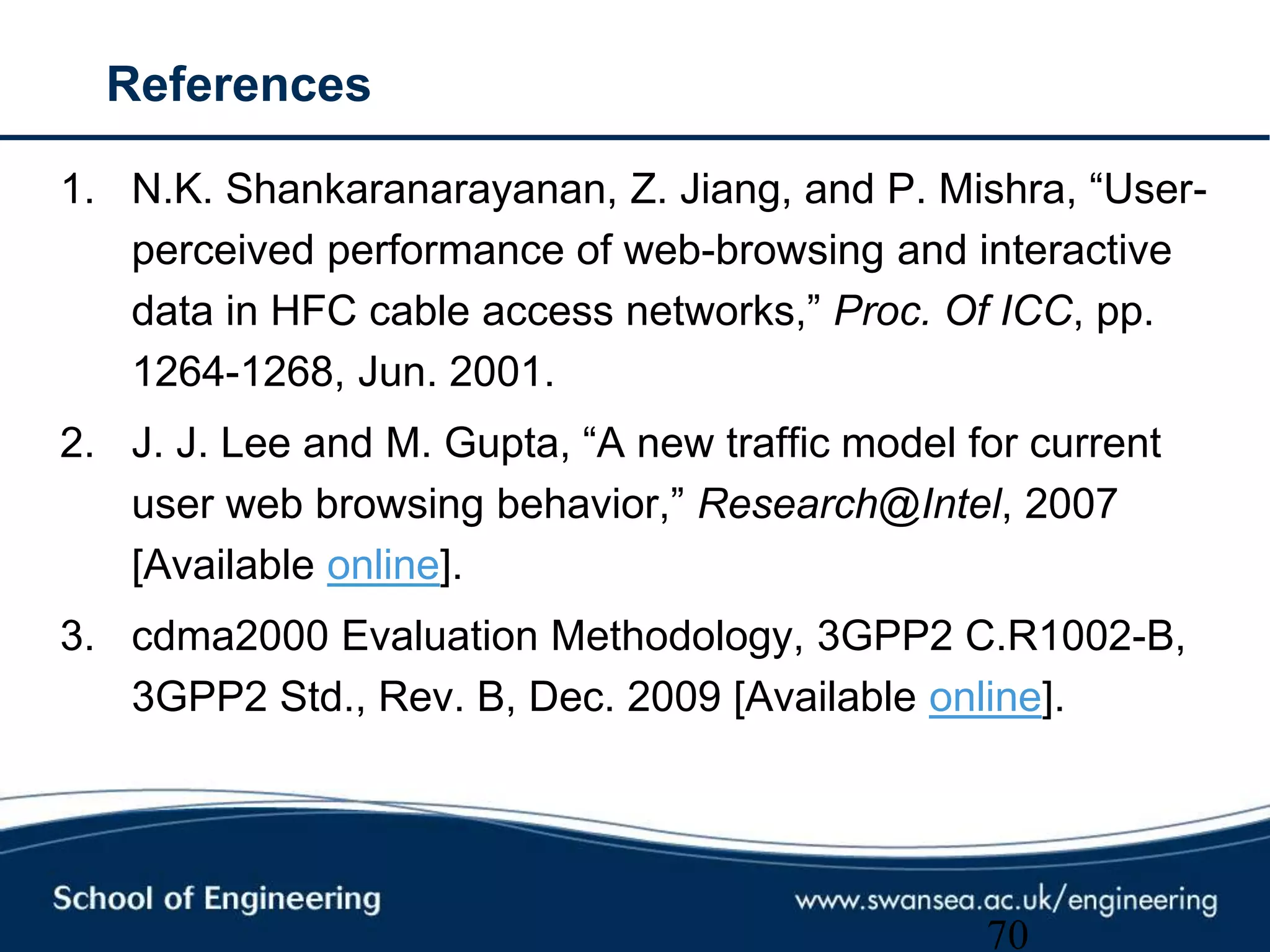 References
1. N.K. Shankaranarayanan, Z. Jiang, and P. Mishra, ―User-
perceived performance of web-browsing and interactive
data in HFC cable access networks,‖ Proc. Of ICC, pp.
1264-1268, Jun. 2001.
2. J. J. Lee and M. Gupta, ―A new traffic model for current
user web browsing behavior,‖ Research@Intel, 2007
[Available online].
3. cdma2000 Evaluation Methodology, 3GPP2 C.R1002-B,
3GPP2 Std., Rev. B, Dec. 2009 [Available online].
70
 