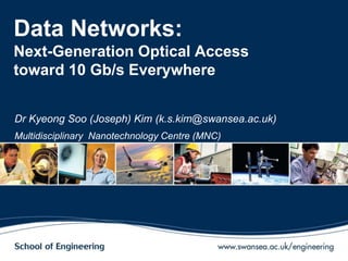 Data Networks:
Next-Generation Optical Access
toward 10 Gb/s Everywhere
Dr Kyeong Soo (Joseph) Kim (k.s.kim@swansea.ac.uk)
Multidisciplinary Nanotechnology Centre (MNC)
 
