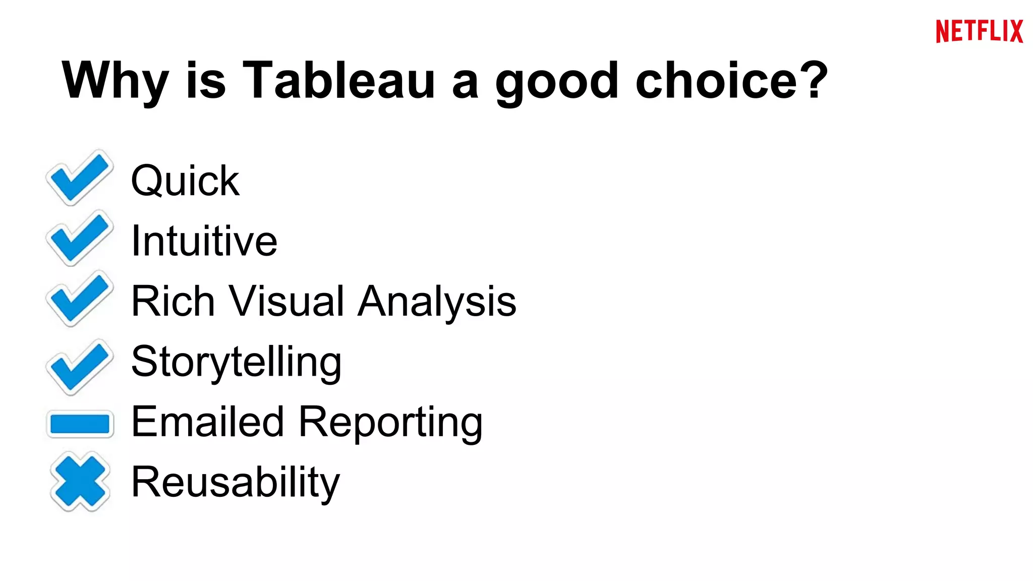 Why is Tableau a good choice? 
Quick 
Intuitive 
Rich Visual Analysis 
Storytelling 
Emailed Reporting 
Reusability 
 