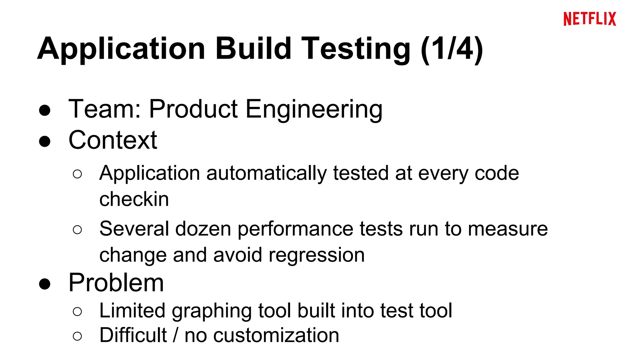 Application Build Testing (1/4) 
● Team: Product Engineering 
● Context 
○ Application automatically tested at every code 
checkin 
○ Several dozen performance tests run to measure 
change and avoid regression 
● Problem 
○ Limited graphing tool built into test tool 
○ Difficult / no customization 
 