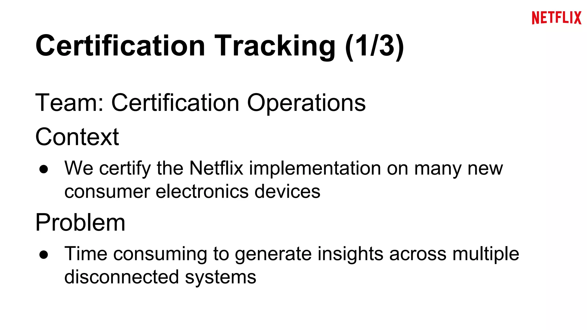 Certification Tracking (1/3) 
Team: Certification Operations 
Context 
● We certify the Netflix implementation on many new 
consumer electronics devices 
Problem 
● Time consuming to generate insights across multiple 
disconnected systems 
 