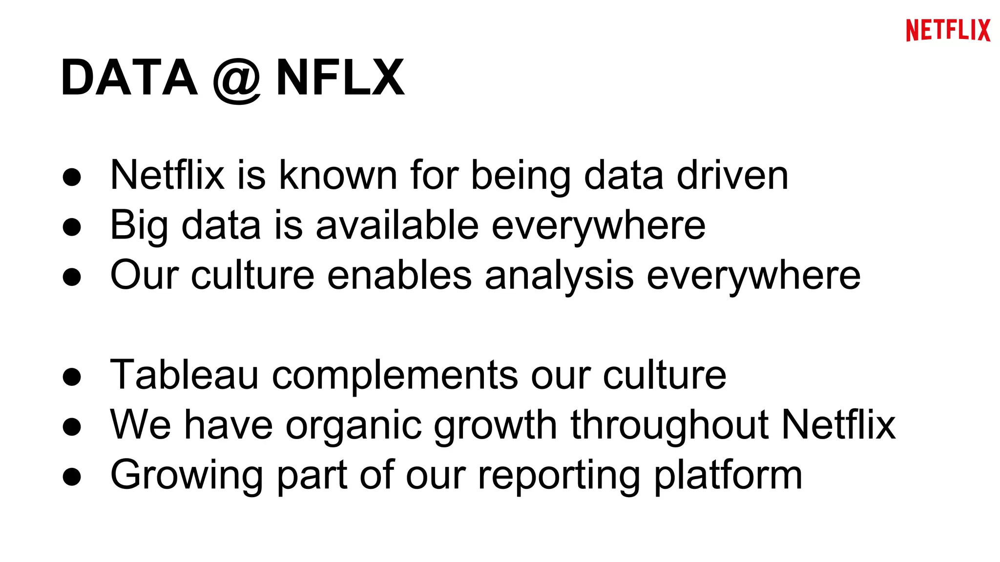 DATA @ NFLX 
● Netflix is known for being data driven 
● Big data is available everywhere 
● Our culture enables analysis everywhere 
● Tableau complements our culture 
● We have organic growth throughout Netflix 
● Growing part of our reporting platform 
 