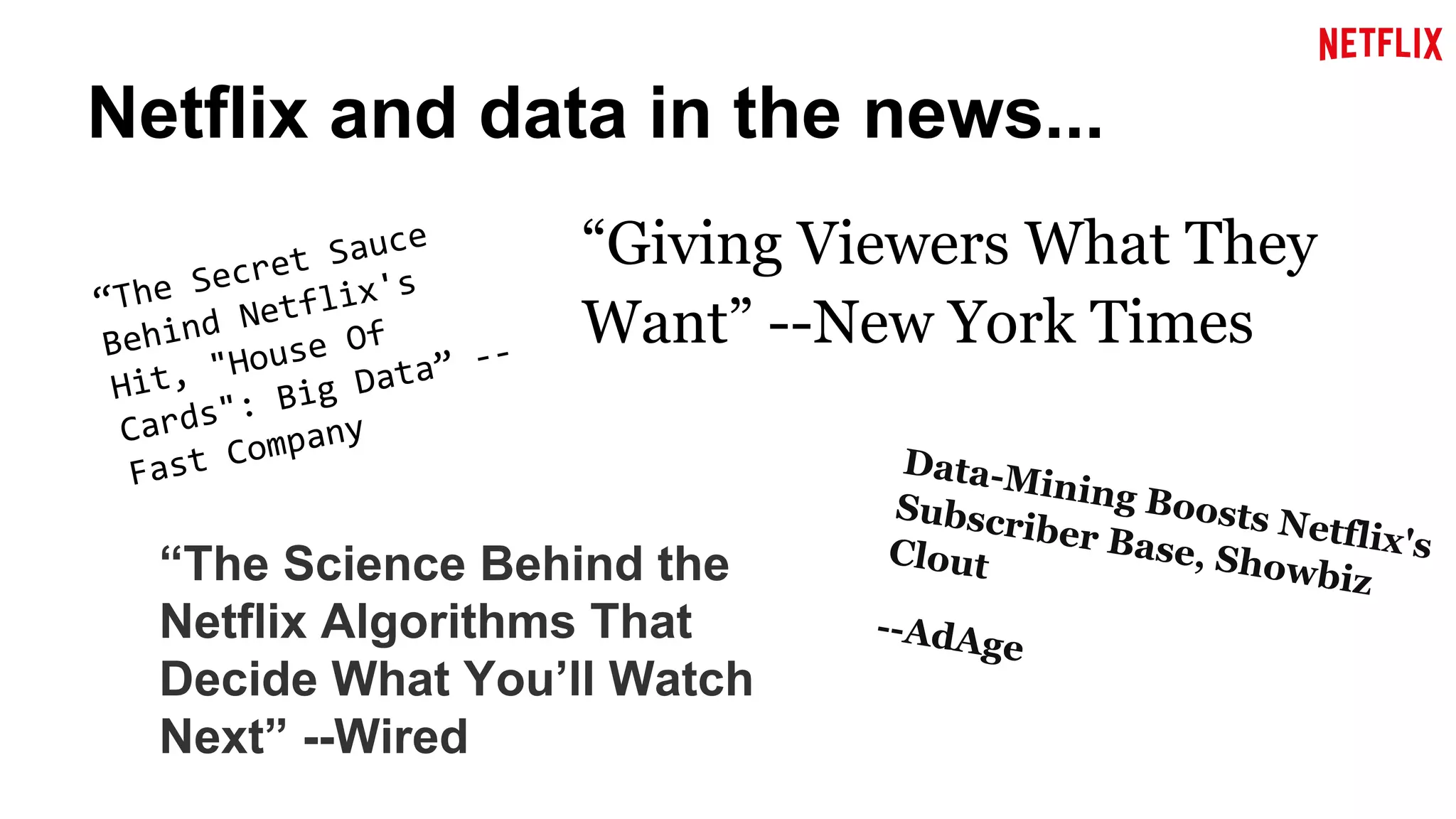 Netflix and data in the news... 
“Giving Viewers What They 
Want” --New York Times 
“The Science Behind the 
Netflix Algorithms That 
Decide What You’ll Watch 
Next” --Wired 
Data-Mining Boosts Netflix's 
Subscriber Base, Showbiz 
Clout 
--AdAge 
 
