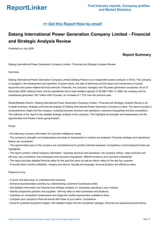 Find Industry reports, Company profiles
ReportLinker                                                                                             and Market Statistics



                                             >> Get this Report Now by email!

Datang International Power Generation Company Limited - Financial
and Strategic Analysis Review
Published on July 2009

                                                                                                                       Report Summary

Datang International Power Generation Company Limited - Financial and Strategic Analysis Review


Summary


Datang International Power Generation Company Limited (Datang Power) is an independent power producer in China. The company
is engaged in the development and operation of power plants, the sale of electricity and the repair and maintenance of power
equipment and power-related technical services. Presently, the company manages over 50 power generation companies. As at 31
December 2008, Datang Power and its subsidiaries had a total installed capacity of 25,096.7 MW. In 2008, the company and its
subsidiaries generated 126.7 billion kWh of power, an increase of 7.12% over the previous year.


Global Markets Direct's Datang International Power Generation Company Limited - Financial and Strategic Analysis Review is an
in-depth business, strategic and financial analysis of Datang International Power Generation Company Limited. The report provides a
comprehensive insight into the company, including business structure and operations, executive biographies and key competitors.
The hallmark of the report is the detailed strategic analysis of the company. This highlights its strengths and weaknesses and the
opportunities and threats it faces going forward.


Scope


- Provides key company information for business intelligence needs.
- The company's strengths and weaknesses and areas of development or decline are analyzed. Financial, strategic and operational
factors are considered.
- The opportunities open to the company are considered and its growth potential assessed. Competitive or technological threats are
highlighted.
- The report contains critical company information ' business structure and operations, the company history, major products and
services, key competitors, key employees and executive biographies, different locations and important subsidiaries.
- The report provides detailed financial ratios for the past five years as well as interim ratios for the last four quarters.
- Financial ratios include profitability, margins and returns, liquidity and leverage, financial position and efficiency ratios.


Reasons to buy


- A quick 'one-stop-shop' to understand the company.
- Enhance business/sales activities by understanding customers' businesses better.
- Get detailed information and financial and strategic analysis on companies operating in your industry.
- Identify prospective partners and suppliers ' with key data on their businesses and locations.
- Capitalize on competitor's weaknesses and target the market opportunities available to them.
- Compare your company's financial trends with those of your peers / competitors.
- Scout for potential acquisition targets, with detailed insight into the companies' strategic, financial and operational performance.




Datang International Power Generation Company Limited - Financial and Strategic Analysis Review                                     Page 1/5
 
