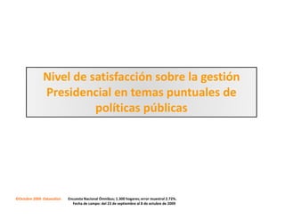 Nivel de satisfacción sobre la gestión
               Presidencial en temas puntuales de
                         políticas públicas




©Octubre 2009 Datanalisis   Encuesta Nacional Ómnibus; 1.300 hogares; error muestral 2.72%.
                              Fecha de campo: del 23 de septiembre al 8 de octubre de 2009
 