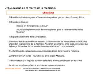 ¿Qué ocurrió en el marco de la medición?
                                                            Oficialismo
   • El Presidente Chávez regresa a Venezuela luego de su gira por Asia, Europa y África.

   • El Presidente Chávez:
                 Declara en “Emergencia a la Salud”.
                 Anuncia la implementación de nuevos planes para el “relanzamiento de las
                 Misiones”

   • Se aprueba la reforma de la Ley Electoral.

   • El ministro de Educación Héctor Navarro, El representante de Venezuela en la OEA; Roy
     Chaderton, la presidenta de la Asamblea Nacional; Cilia Flores, entre otros, denuncian que
     la huelga de hambre de los estudiantes universitarios es “…una bufonada”

   • Triunfo Oficialista en las elecciones del Sindicato Único de la Industria Petrolera.

   • Cumbre de el ASA (África – Suramérica) en la Isla de Margarita.

   • Se hace efectivo el segundo aumento del salario mínimo; ubicándose en Bs.F. 959

   • Se informa al país de próximos anuncios en materia económica.
©Octubre 2009 Datanalisis   Encuesta Nacional Ómnibus; 1.300 hogares; error muestral 2.72%.
                              Fecha de campo: del 23 de septiembre al 8 de octubre de 2009
 