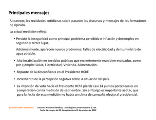 Principales mensajes
Al parecer, las realidades cotidianas sobre pasaron los discursos y mensajes de los formadores
de opinión.
La actual medición refleja:

     • Persiste la Inseguridad como principal problema percibido e inflación y desempleo en
       segundo y tercer lugar.
       Adicionalmente, aparecen nuevos problemas: Fallas de electricidad y del suministro de
       agua potable.

     • Alta insatisfacción en servicios públicos que recientemente eran bien evaluados, como
       por ejemplo: Salud, Electricidad, Vivienda, Alimentación.

     • Repunte de la desconfianza en el Presidente HChF.

     • Incremento de la percepción negativa sobre la situación del país.

     • La intención de voto hacia el Presidente HChF pierde casi 14 puntos porcentuales en
       comparación con la medición de septiembre. Sin embargo es importante acotar, que
       para la fecha de esta medición no había un clima de campaña electoral presidencial.


©Octubre 2009 Datanalisis   Encuesta Nacional Ómnibus; 1.300 hogares; error muestral 2.72%.
                              Fecha de campo: del 23 de septiembre al 8 de octubre de 2009
 