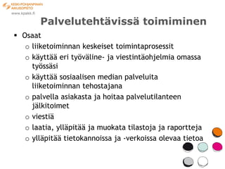 Palvelutehtävissä toimiminen
 Osaat
   o liiketoiminnan keskeiset toimintaprosessit
   o käyttää eri työväline- ja viestintäohjelmia omassa
     työssäsi
   o käyttää sosiaalisen median palveluita
     liiketoiminnan tehostajana
   o palvella asiakasta ja hoitaa palvelutilanteen
     jälkitoimet
   o viestiä
   o laatia, ylläpitää ja muokata tilastoja ja raportteja
   o ylläpitää tietokannoissa ja -verkoissa olevaa tietoa
 