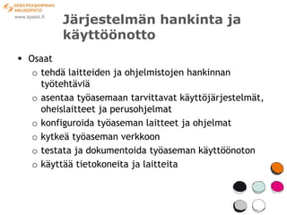 Järjestelmän hankinta ja
          käyttöönotto
 Osaat
   o tehdä laitteiden ja ohjelmistojen hankinnan
     työtehtäviä
   o asentaa työasemaan tarvittavat käyttöjärjestelmät,
     oheislaitteet ja perusohjelmat
   o konfiguroida työaseman laitteet ja ohjelmat
   o kytkeä työaseman verkkoon
   o testata ja dokumentoida työaseman käyttöönoton
   o käyttää tietokoneita ja laitteita
 