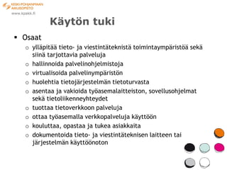 Käytön tuki
 Osaat
  o ylläpitää tieto- ja viestintäteknistä toimintaympäristöä sekä
    siinä tarjottavia palveluja
  o hallinnoida palvelinohjelmistoja
  o virtualisoida palvelinympäristön
  o huolehtia tietojärjestelmän tietoturvasta
  o asentaa ja vakioida työasemalaitteiston, sovellusohjelmat
    sekä tietoliikenneyhteydet
  o tuottaa tietoverkkoon palveluja
  o ottaa työasemalla verkkopalveluja käyttöön
  o kouluttaa, opastaa ja tukea asiakkaita
  o dokumentoida tieto- ja viestintäteknisen laitteen tai
    järjestelmän käyttöönoton
 