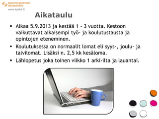 Aikataulu
 Alkaa 5.9.2013 ja kestää 1 - 3 vuotta. Kestoon
  vaikuttavat aikaisempi työ- ja koulutustausta ja
  opintojen eteneminen.
 Koulutuksessa on normaalit lomat eli syys-, joulu- ja
  talvilomat. Lisäksi n. 2,5 kk kesäloma.
 Lähiopetus joka toinen viikko 1 arki-ilta ja lauantai.
 