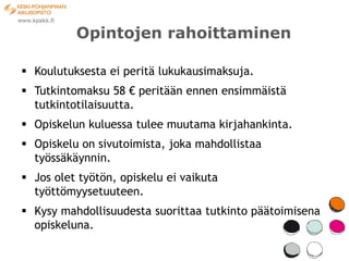 Opintojen rahoittaminen

 Koulutuksesta ei peritä lukukausimaksuja.
 Tutkintomaksu 58 € peritään ennen ensimmäistä
  tutkintotilaisuutta.
 Opiskelun kuluessa tulee muutama kirjahankinta.
 Opiskelu on sivutoimista, joka mahdollistaa
  työssäkäynnin.
 Jos olet työtön, opiskelu ei vaikuta
  työttömyysetuuteen.
 Kysy mahdollisuudesta suorittaa tutkinto päätoimisena
  opiskeluna.
 