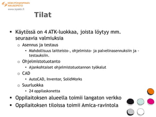 Tilat

 Käytössä on 4 ATK-luokkaa, joista löytyy mm.
  seuraavia valmiuksia
   o Asennus ja testaus
      • Mahdollisuus laitteisto-, ohjelmisto- ja palvelinasennuksiin ja -
        testauksiin.
   o Ohjelmistotuotanto
      • Ajankohtaiset ohjelmistotuotannon työkalut
   o CAD
      • AutoCAD, Inventor, SolidWorks
   o Suurluokka
      • 24 oppilaskonetta
 Oppilaitoksen alueella toimii langaton verkko
 Oppilaitoksen tiloissa toimii Amica-ravintola
 