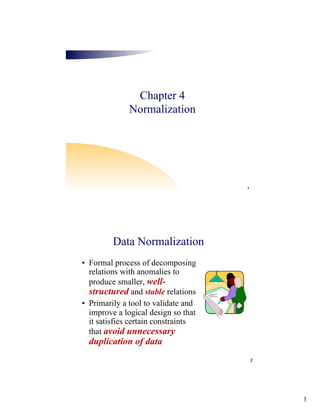1
1
Chapter 4
Normalization
2
Data Normalization
• Formal process of decomposing
relations with anomalies to
produce smaller, well-
structured and stable relations
• Primarily a tool to validate and
improve a logical design so that
it satisfies certain constraints
that avoid unnecessary
duplication of data
 