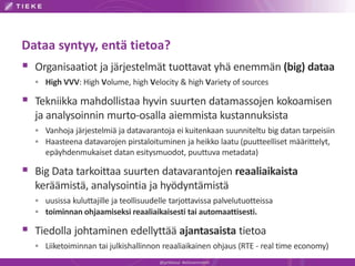 Dataa syntyy, entä tietoa?
 Organisaatiot ja järjestelmät tuottavat yhä enemmän (big) dataa
 High VVV: High Volume, high Velocity & high Variety of sources
 Tekniikka mahdollistaa hyvin suurten datamassojen kokoamisen
ja analysoinnin murto-osalla aiemmista kustannuksista
 Vanhoja järjestelmiä ja datavarantoja ei kuitenkaan suunniteltu big datan tarpeisiin
 Haasteena datavarojen pirstaloituminen ja heikko laatu (puutteelliset määrittelyt,
epäyhdenmukaiset datan esitysmuodot, puuttuva metadata)
 Big Data tarkoittaa suurten datavarantojen reaaliaikaista
keräämistä, analysointia ja hyödyntämistä
 uusissa kuluttajille ja teollisuudelle tarjottavissa palvelutuotteissa
 toiminnan ohjaamiseksi reaaliaikaisesti tai automaattisesti.
 Tiedolla johtaminen edellyttää ajantasaista tietoa
 Liiketoiminnan tai julkishallinnon reaaliaikainen ohjaus (RTE - real time economy)
@jyrkikasvi #eGovernment
 