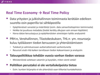 Real Time Economy → Real Time Policy
 Data yritysten ja julkishallinnon toiminnasta kerätään edelleen
suurelta osin paperilla tai sähköpostilla
 Epäyhtenäiset sanastot ja määrittelyt (esim. data sairaanhoitopiirien toiminnasta)
 Heikko tai puuttuva metadata (tiedot kerätty alkujaan vain omaan käyttöön)
 Harva datan keruutaajuus ja epäyhtenäisten aineistojen työläs analysointi
 PRH:n, Verohallinnon, Tilastokeskuksen, THL:n ym. resursseja
kuluu työlääseen tiedon keruuseen ja yhtenäistämiseen
 Tulokset jo valmistuessaan auttamattomasti vanhentuneita
 Resurssit eivät riitä kaiken tarvittavan tiedon kokoamiseen ja analyysiin
 Talouspolitiikkaa tehdään vuosia vanhan tiedon varassa
 Ministeriöistä soitetaan satamiin ja kysytään, miten vienti vetää!
 Politiikan perustaksi ei ole vertailukelpoista tietoa
 Esim. kuntien kirjanpito ei ole yhtenäistä vaan tilikartat kuntakohtaisia
19.11.2015 20@jyrkikasvi #eGovernment
 