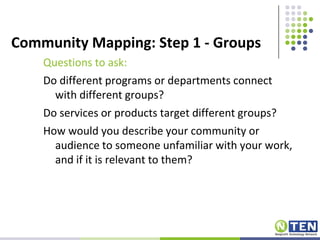 Community Mapping: Step 1 - GroupsQuestions to ask:Do different programs or departments connect with different groups?Do services or products target different groups?How would you describe your community or audience to someone unfamiliar with your work, and if it is relevant to them?