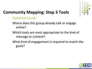 Community Mapping: Step 3 ToolsQuestions to ask:Where does this group already talk or engage online?Which tools are most appropriate to the kind of message or content?What kind of engagement is required to match the goals?