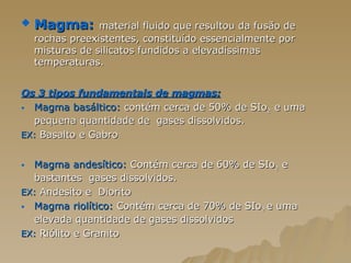 Magma:   material fluido que resultou da fusão de rochas preexistentes, constituído essencialmente por misturas de silicatos fundidos a elevadíssimas temperaturas.  Os 3 tipos fundamentais de magmas: Magma basáltico:  contém cerca de 50% de SIo 2  e uma  pequena quantidade de  gases dissolvidos.  EX:  Basalto e Gabro Magma andesítico:  Contém cerca de 60% de SIo 2  e bastantes  gases dissolvidos. EX:  Andesito e  Diorito  Magma riolítico:  Contém cerca de 70% de SIo 2  e uma elevada quantidade de gases dissolvidos EX:  Riólito e Granito 