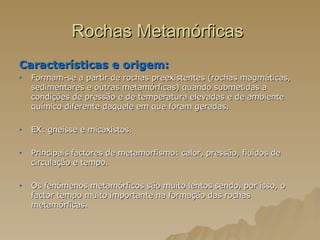 Rochas Metamórficas  Características e origem:  Formam-se a partir de rochas preexistentes (rochas magmáticas, sedimentares e outras metamórficas) quando submetidas a condições de pressão e de temperatura elevadas e de ambiente químico diferente daquele em que foram geradas. EX: gneisse e micaxistos. Principais factores de metamorfismo: calor, pressão, fluidos de circulação e tempo. Os fenómenos metamórficos são muito lentos sendo, por isso, o factor tempo muito importante na formação das rochas metamórficas.  