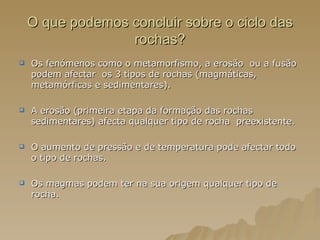 O que podemos concluir sobre o ciclo das rochas? Os fenómenos como o metamorfismo, a erosão  ou a fusão podem afectar  os 3 tipos de rochas (magmáticas, metamórficas e sedimentares). A erosão (primeira etapa da formação das rochas sedimentares) afecta qualquer tipo de rocha  preexistente. O aumento de pressão e de temperatura pode afectar todo o tipo de rochas. Os magmas podem ter na sua origem qualquer tipo de rocha. 