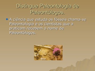 Distingue Paleontologia de Paleontólogos. A ciência que estuda os fósseis chama-se Paleontologia e os cientistas que a praticam recebem o nome de Paleontólogos. 