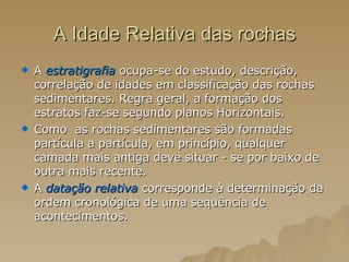 A Idade Relativa das rochas A  estratigrafia   ocupa-se do estudo, descrição, correlação de idades em classificação das rochas sedimentares. Regra geral, a formação dos estratos faz-se segundo planos Horizontais.  Como  as rochas sedimentares são formadas partícula a partícula, em princípio, qualquer camada mais antiga deve situar - se por baixo de outra mais recente.  A  datação relativa  corresponde à determinação da ordem cronológica de uma sequência de acontecimentos.  
