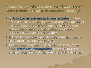 Diferentes  princípios podem ser utilizados para fazer a datação relativa de formações geológicas O   Princípio da sobreposição dos estratos , numa série de estratos na sua posição original, qualquer estrato é mais recente do que os estratos que estão abaixo dele  e mais antigo do que os estratos que a ele se sobrepõem.  Este principio foi enunciado pela primeira vez por Niels Stensen , no século XVII. Assim , um conjunto vertical de estratos forma uma  sequência estratigráfica  e representa um registo cronológico da história geológica da região. 