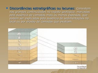 Discordâncias estratigráficas ou lacunas:  Consistem nas grandes continuidades no registo geológico, marcadas pela ausência de camadas mais ou menos espessas, que podem ser explicadas pela ausência de sedimentações no local ou por erosão de camadas que existiam.  