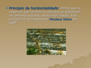 Principio da horizontalidade:   afirma que os materiais que formam os estratos se depositam inicialmente segundo planos horizontais. Este princípio foi formulado por  Nicolaus Steno  em 1689. 