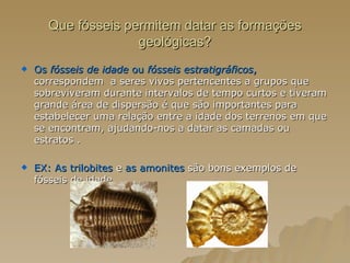 Que fósseis permitem datar as formações geológicas? Os  fósseis de idade  ou  fósseis estratigráficos ,  correspondem  a seres vivos pertencentes a grupos que sobreviveram durante intervalos de tempo curtos e tiveram grande área de dispersão é que são importantes para estabelecer uma relação entre a idade dos terrenos em que se encontram, ajudando-nos a datar as camadas ou estratos . EX:   As trilobites  e  as amonites  são bons exemplos de fósseis de idade. 