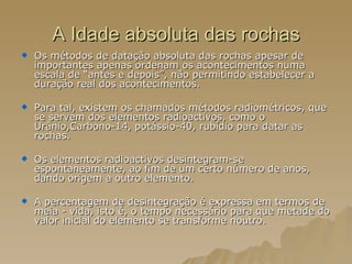 A Idade absoluta das rochas Os métodos de datação absoluta das rochas apesar de importantes apenas ordenam os acontecimentos numa escala de “antes e depois”, não permitindo estabelecer a duração real dos acontecimentos. Para tal, existem os chamados métodos radiométricos, que se servem dos elementos radioactivos, como o Urânio,Carbono-14, potássio-40, rubídio para datar as rochas. Os elementos radioactivos desintegram-se espontaneamente, ao fim de um certo número de anos, dando origem a outro elemento. A percentagem de desintegração é expressa em termos de meia - vida, isto é, o tempo necessário para que metade do valor inicial do elemento se transforme noutro.  