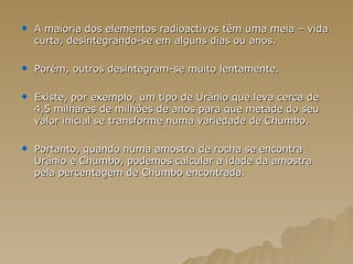 A maioria dos elementos radioactivos têm uma meia – vida curta, desintegrando-se em alguns dias ou anos. Porém, outros desintegram-se muito lentamente. Existe, por exemplo, um tipo de Urânio que leva cerca de 4,5 milhares de milhões de anos para que metade do seu valor inicial se transforme numa variedade de Chumbo. Portanto, quando numa amostra de rocha se encontra Urânio e Chumbo, podemos calcular a idade da amostra pela percentagem de Chumbo encontrada.  