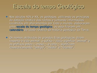 Escala do  tempo  Geológico Nos séculos XIX e XX, os geólogos, utilizando os princípios da datação relativa das rochas e juntando informações recolhidas em afloramentos por todo o mundo, elaboraram uma  escala do tempo geológico , ou seja fizeram um  calendário  da idade relativa da história geológica da Terra. Os nomes atribuídos às grandes Eras geológicas dizem respeito à vida animal: o sufixo – zóico significa “animal” e os prefixos paleo -, meso -, e ceno -, significam respectivamente, “antigo”, “médio” e “recente”. 
