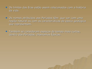 Os limites das Eras estão assim relacionados com a história da vida. Os nomes atribuídos aos Períodos têm  que ver com uma região natural ou com as características da época geológica que representam. Também se consideram espaços de tempo mais curtos, dentro dos Períodos, chamamos Épocas. 