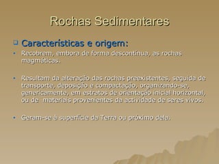 Rochas Sedimentares Características e origem:  Recobrem, embora de forma descontínua, as rochas magmáticas. Resultam da alteração das rochas preexistentes, seguida de transporte, deposição e compactação, organizando-se, genericamente, em estratos de orientação inicial horizontal, ou de  materiais provenientes da actividade de seres vivos.  Geram-se à superfície da Terra ou próximo dela. 