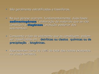 São geralmente estratificadas e fossilíferas . Na sua génese ocorrem, fundamentalmente, duas fases:  sedimentogénese  ( elaboração de materiais que as vão constituir) e  diagénese  (evolução posterior dos sedimentos).  Consoante o tipo de sedimento que as constituem, podem ser classificadas em :  detríticas ou clastos ;  químicas ou de   precipitação  e  biogénicas.   Representam cerca de 10% do total das rochas existentes na crosta terrestre.  