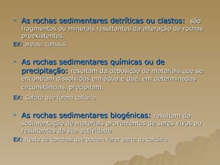 As rochas sedimentares detríticas ou clastos:  são fragmentos ou minerais resultantes da alteração de rochas preexistentes. EX:  areias; calhaus. As rochas sedimentares químicas ou de precipitação:  resultam da deposição de materiais que se encontram dissolvidos em água e que, em determinadas circunstâncias, precipitam . EX:   Calcite que forma calcário. As rochas sedimentares biogénicas:   resultam da sedimentação de materiais provenientes de seres vivos ou resultantes da sua actividade. EX:   Resto de conchas que podem fazer parte do calcário 