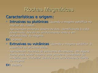Rochas Magmáticas Características e origem:  Intrusivas ou plutónicas   (quando o magma solidifica no interior da crosta). - Apresentam minerais desenvolvidos, identificáveis à vista desarmada, devido ao arrefecimento lento e em profundidade do magma. EX:  Granito Extrusivas ou vulcânicas  (quando o magma solidifica  à superfície ou próximo dela). - Apresentam minerais de pequenas dimensões, em alguns casos pode existir mesmo uma pequena quantidade de matéria sem cristalizar devido a um arrefecimento rápido do magma. EX:  Basalto  