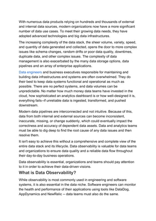 With numerous data products relying on hundreds and thousands of external
and internal data sources, modern organizations now have a more significant
number of data use cases. To meet their growing data needs, they have
adopted advanced technologies and big data infrastructures.
The increasing complexity of the data stack, the sheer volume, variety, speed,
and quantity of data generated and collected, opens the door to more complex
issues like schema changes, random drifts or poor data quality, downtimes,
duplicate data, and other complex issues. The complexity of data
management is also exacerbated by the many data storage options, data
pipelines and an array of enterprise applications.
Data engineers and business executives responsible for maintaining and
building data infrastructures and systems are often overwhelmed. They do
their best to keep data systems functional and operational as much as
possible. There are no perfect systems, and data volumes can be
unpredictable. No matter how much money data teams have invested in the
cloud, how sophisticated an analytics dashboard is or how well-designed it is,
everything fails--if unreliable data is ingested, transformed, and pushed
downstream.
Modern data pipelines are interconnected and not intuitive. Because of this,
data from both internal and external sources can become inconsistent,
inaccurate, missing, or change suddenly, which could eventually impact the
correctness and accuracy of dependent data assets. Data and analytics teams
must be able to dig deep to find the root cause of any data issues and then
resolve them.
It isn't easy to achieve this without a comprehensive and complete view of the
entire data stack and its lifecycle. Data observability is valuable for data teams
and organizations to ensure data quality and a reliable data flow throughout
their day-to-day business operations.
Data observability is essential, organizations and teams should pay attention
to it in order to achieve their data-driven visions.
What is Data Observability?
While observability is most commonly used in engineering and software
systems, it is also essential in the data niche. Software engineers can monitor
the health and performance of their applications using tools like DataDog,
AppDynamics and NewRelic -- data teams must also do the same.
 