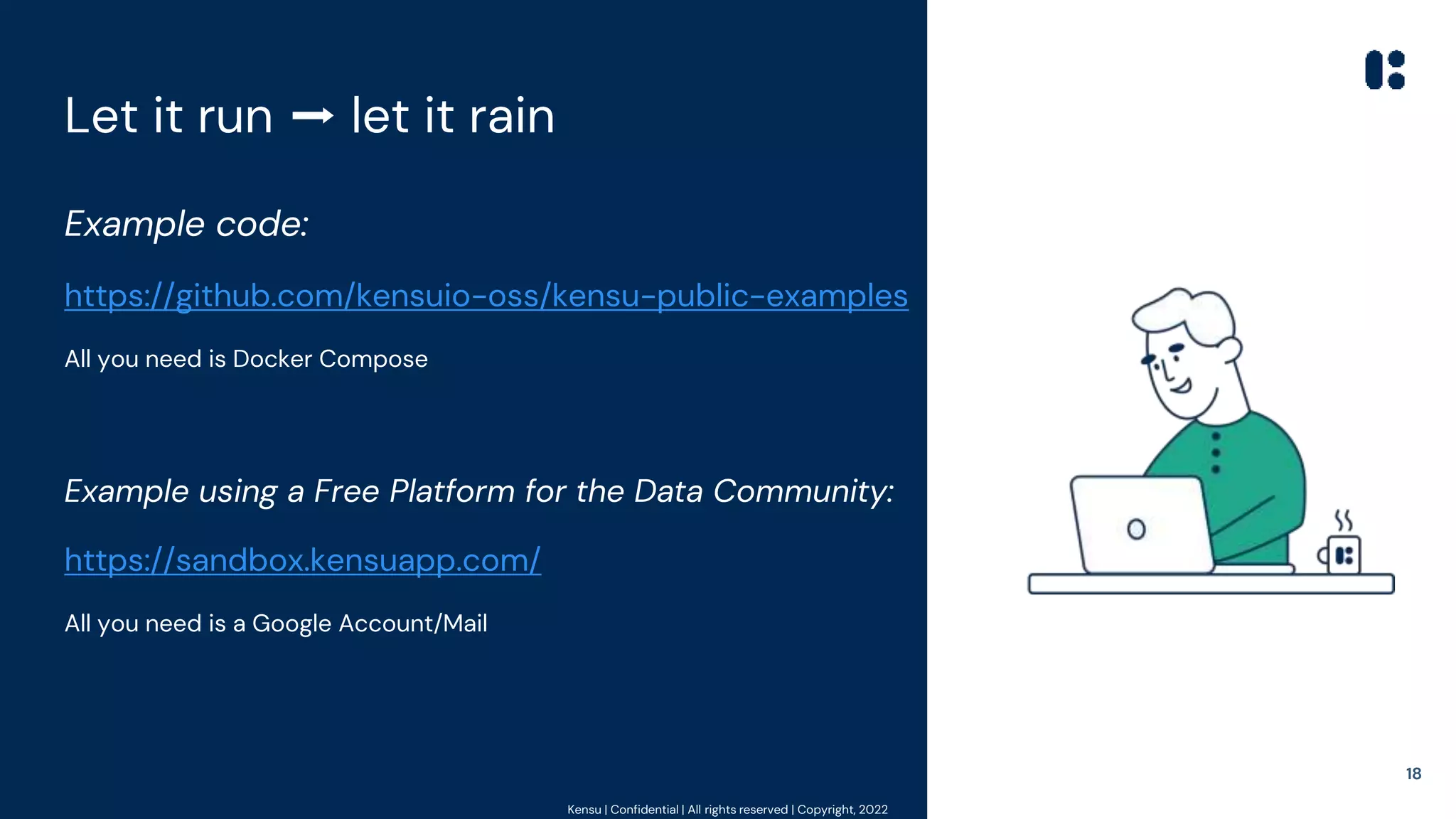 Kensu | Confidential | All rights reserved | Copyright, 2022
Let it run ➡ let it rain
Example code:
https://github.com/kensuio-oss/kensu-public-examples
All you need is Docker Compose
Example using a Free Platform for the Data Community:
https://sandbox.kensuapp.com/
All you need is a Google Account/Mail
18
 